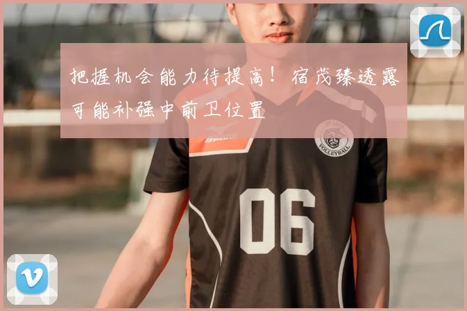 把握机会能力待提高！宿茂臻透露可能补强中前卫位置