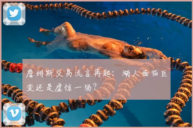 詹姆斯交易流言再起：湖人面临巨变还是虚惊一场？