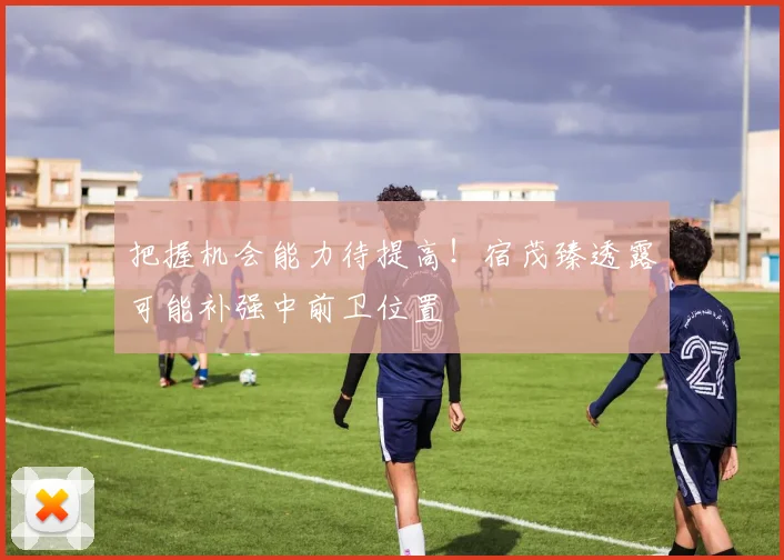 把握机会能力待提高！宿茂臻透露可能补强中前卫位置
