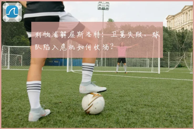 利物浦解雇斯洛特：卫冕失败，球队陷入危机如何收场？