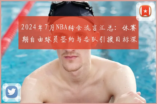 2024年7月NBA转会流言汇总：休赛期自由球员签约与各队引援目标深度预测