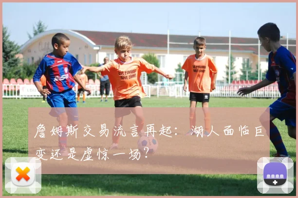詹姆斯交易流言再起：湖人面临巨变还是虚惊一场？