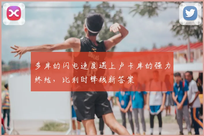 多库的闪电速度遇上卢卡库的强力终结，比利时锋线新答案