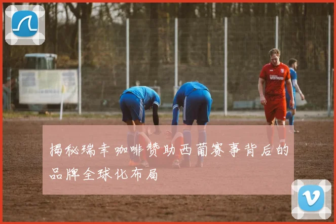 揭秘瑞幸咖啡赞助西葡赛事背后的品牌全球化布局