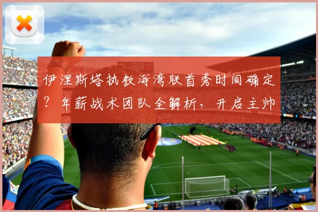 伊涅斯塔执教海湾联首秀时间确定？年薪战术团队全解析，开启主帅新篇章