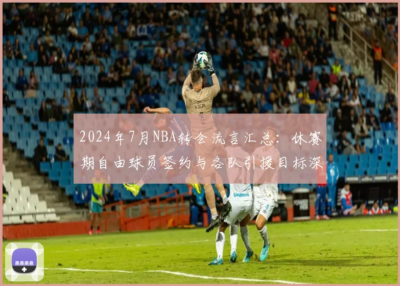 2024年7月NBA转会流言汇总：休赛期自由球员签约与各队引援目标深度预测