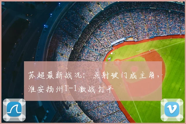 苏超最新战况：点射破门成主角，淮安扬州1-1激战打平